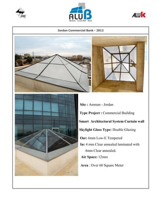 Jordan Commercial Bank - 2012
Site : Amman - Jordan
Type Project : Commercial Building
Smart Architectural System Curtain wall
Skylight Glass Type: Double Glazing
Out: 6mm Low-E Tempered
In: 4 mm Clear annealed laminated with
4mm Clear annealed.
Air Space: 12mm
Area : Over 60 Square Meter
 