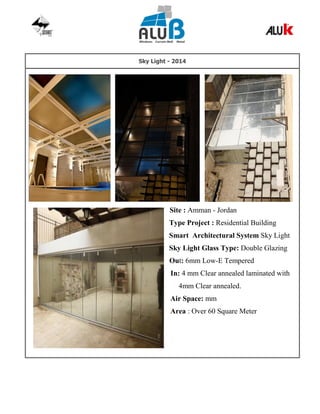 Sky Light - 2014
Site : Amman - Jordan
Type Project : Residential Building
Smart Architectural System Sky Light
Sky Light Glass Type: Double Glazing
Out: 6mm Low-E Tempered
In: 4 mm Clear annealed laminated with
4mm Clear annealed.
Air Space: mm
Area : Over 60 Square Meter
 