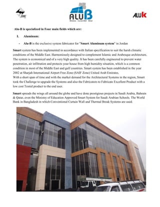 Alu-B is specialized in Four main fields which are:
I. Aluminum:
- Alu-B is the exclusive system fabricator for "Smart Aluminum system" in Jordan
Smart system has been implemented in accordance with Italian specification to suit the harsh climatic
conditions of the Middle East. Harmoniously designed to complement Islamic and Arabesque architecture,
The system is economical and of a very high quality. It has been carefully engineered to prevent water
penetration, air infiltration and protects your house from high humidity situation, which is a common
condition in most of the Middle East and gulf countries. Smart system has been established in the year
2002 at Sharjah International Airport Free Zone (SAIF Zone) United Arab Emirates.
With a short span of time and with the market demand for the Architectural Systems in the region, Smart
took the Challenge to upgrade the Systems and also the Fabricators to Fabricate Excellent Product with a
low cost Tested product to the end user.
Smart spreads the wings all around the globe and have done prestigious projects in Saudi Arabia, Bahrain
& Qatar, even the Ministry of Education Approved Smart System for Saudi Arabian Schools. The World
Bank in Bangladesh in which Conventional Curtain Wall and Thermal Break Systems are used.
 