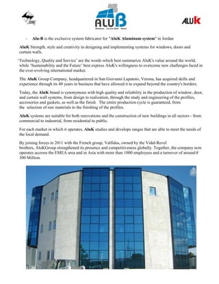 - Alu-B is the exclusive system fabricator for "AluK Aluminum system" in Jordan
AluK Strength, style and creativity in designing and implementing systems for windows, doors and
curtain walls.
‘Technology, Quality and Service’ are the words which best summarize AluK's value around the world,
while ‘Sustainability and the Future’ best express AluK's willingness to overcome new challenges faced in
the ever-evolving international market.
The AluK Group Company, headquartered in San Giovanni Lupatoto, Verona, has acquired skills and
experience through its 40 years in business that have allowed it to expand beyond the country's borders.
Today, the AluK brand is synonymous with high quality and reliability in the production of window, door,
and curtain wall systems, from design to realization, through the study and engineering of the profiles,
accessories and gaskets, as well as the finish. The entire production cycle is guaranteed, from
the selection of raw materials to the finishing of the profiles.
AluK systems are suitable for both renovations and the construction of new buildings in all sectors - from
commercial to industrial, from residential to public.
For each market in which it operates, AluK studies and develops ranges that are able to meet the needs of
the local demand.
By joining forces in 2011 with the French group, Valfidus, owned by the Vidal-Revel
brothers, AluKGroup strengthened its presence and competitiveness globally. Together, the company now
operates accross the EMEA area and in Asia with more than 1000 employees and a turnover of around €
300 Million.
 