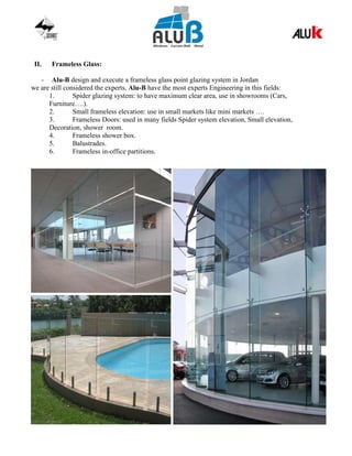 II. Frameless Glass:
- Alu-B design and execute a frameless glass point glazing system in Jordan
we are still considered the experts, Alu-B have the most experts Engineering in this fields:
1. Spider glazing system: to have maximum clear area, use in showrooms (Cars,
Furniture….).
2. Small frameless elevation: use in small markets like mini markets ….
3. Frameless Doors: used in many fields Spider system elevation, Small elevation,
Decoration, shower room.
4. Frameless shower box.
5. Balustrades.
6. Frameless in-office partitions.
 