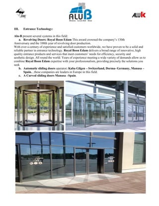 III. Entrance Technology:
Alu-B present several systems in this field:
a. Revolving Doors: Royal Boon Edam This award crowned the company’s 130th
Anniversary and the 100th year of revolving door production.
With over a century of experience and satisfied customers worldwide, we have proven to be a solid and
reliable partner in entrance technology. Royal Boon Edam delivers a broad range of innovative, high
quality entrance products and services that meet customers’ needs for efficiency, security and
aesthetic design. All round the world. Years of experience meeting a wide variety of demands allow us to
combine Royal Boon Edam expertise with your professionalism, providing precisely the solutions you
seek
b. Automatic sliding doors operator: Kaba Gilgen – Switzerland, Dorma- Germany, Manusa –
Spain. , these companies are leaders in Europe in this field.
c. A Curved sliding doors Manusa –Spain.
 
