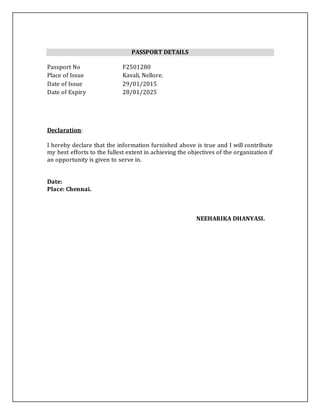 PASSPORT DETAILS
Passport No F2501280
Place of Issue Kavali, Nellore.
Date of Issue 29/01/2015
Date of Expiry 28/01/2025
Declaration:
I hereby declare that the information furnished above is true and I will contribute
my best efforts to the fullest extent in achieving the objectives of the organization if
an opportunity is given to serve in.
Date:
Place: Chennai.
NEEHARIKA DHANYASI.
 