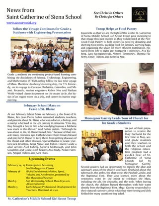 News from
Saint Catherine of Siena School
www.scsnorwood.org
See Christ in Others
Be Christ for Others
Follow the Voyage Continues for Grade 4
Students with Engineering Presentation
Grade 4 students are continuing project-based learning com-
bining the disciplines of Science, Technology, Engineering,
and Mathematics (STEM) as they follow the real time voyage
of Mass. Maritime Academy’s training ship, the T.S. Kenne-
dy, on its voyage to Curacao, Barbados, Colombia, and Mi-
ami. Recently, marine engineers Kellen Nee and Nathan
Wolfe visited classes to present on the steam cycle, the ba-
sics of an engine room on a ship, and careers in marine engi-
neering.
February School Mass on
Feast of St. Blaise
At our February School Mass on February 3, the Feast of St.
Blaise, Rev. Jean Pierre Aubin reminded students, teachers,
and parents about St. Blaise who was a doctor, a bishop, and
a martyr who lived in the 4th century in Armenia. “One day,
they brought a boy to him who was dying because a fishbone
was stuck in this throat,” said Father Aubin. “Although he
was about to die, St. Blaise healed him.” Because of that mir-
acle many centuries ago, Catholics have their throats blessed
and pray to St. Blaise to keep them from getting diseases of
the throat and other illnesses. Special thanks to Grade 3 lec-
tors Jack Revellese, Zeina Najjar, and Fulton Tenore; Grade 4
altar servers Axel Ekberg, Geneva McDonagh, and John
Coughlin; and Grade 2 gift bearers Ava Brady, Nolan Harri-
son, Abigail Trahon, and Alex Hues.
Upcoming Events
February 24, 25 Kindergarten Screening
No Kindergarten Classes
February 28 HASA Enrichment: Motion, Speed,
Velocity, and Acceleration, presented by
the Museum of Science
March5 Ash Wednesday, School Mass 8:30 a.m.
All are welcome!
March 13 Early Release: Professional Development for
Teachers, Dismissal at 11:40
St. Catherine’s Middle School Girl Scout Troop
Troop Helps at Food Pantry
Jesus tells us that we are the light of the world. St. Catherine
of Siena Middle School Girl Scout Troup gave meaning to
that image this past month as they volunteered at the Nor-
wood Food Pantry to help others in need by donating and
shelving food items, packing food for families, carrying bags,
and organizing the space for more efficient distribution. Pic-
tured from left to right are: Margaret Timmoney, Ava Ek-
berg, Lara Szczepanowski, Noreen Timmoney, Theresa Fla-
herty, Emily Trahon, and Rebecca Nee.
Monsignor Garrity Leads Tour of Church for
for Grade 2 Students
As part of their prepa-
ration to receive the
Holy Eucharist for the
first time in May, sec-
ond grade students
and their teachers in
both the school and
the religious educa-
tion program had a
guided tour of St.
Catherine of Siena
Church led by
Monsignor Garrity.
Second graders had an opportunity to explore the altar and
sanctuary areas of the church and learn firsthand about the
tabernacle, the ambo, the altar stone, the Paschal Candle, and
the Baptismal Font. They also learned more about the
vestments worn by the priest to celebrate the Mass,
including the alb, the chasuble, and the stole. When leaving
the church, the children blessed themselves with holy water
directly from the Baptismal Font. Msgr. Garrity responded to
their natural curiosity about what they were seeing and ably
fielded the many questions they asked.
 