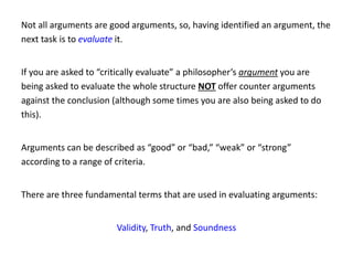 Not all arguments are good arguments, so, having identified an argument, the
next task is to evaluate it.
If you are asked to “critically evaluate” a philosopher’s argument you are
being asked to evaluate the whole structure NOT offer counter arguments
against the conclusion (although some times you are also being asked to do
this).
Arguments can be described as “good” or “bad,” “weak” or “strong”
according to a range of criteria.
There are three fundamental terms that are used in evaluating arguments:
Validity, Truth, and Soundness
 