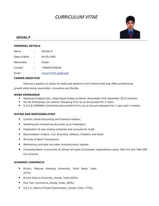 CURRICULUM VITAE
SHYJAL.P
PERSONAL DETAILS
Name : SHYJAL.P
Date of Birth : 04-05-1992
Nationality : Indian
Contact : +966567028246
Email : shyjal1992@ gmail.com
CAREER OBJECTIVE
Seeking a position to utilize my skills and abilities in the Finance field that offers professional
growth while being resourceful, innovative and flexible.
WORK EXPERIENCE
• Advanced Kingdom Est. Jubail-Saudi Arabia as Senior Accountant from December 2015 onwards.
• Ho-me Enterprises (an Interior Designing firm) as an Accountant for 2 Years.
• S G S & COMPANY (Chartered Accountant’s Firm) as an Account Assistant for 1 year and 2 months.
DUTIES AND RESPOSIBILITIES
• Control overall Accounting and financial matters.
• Handling and maintaining Accounts up to finalization.
• Preparation of year ending schedules and accounts for Audit.
• Reconciliation of Bank, H.O, Branches, Debtors, Creditors and Stock
• All kinds of Bank Transactions.
• Maintaining purchase and sales including stock register.
• Computerization of accounts of almost all types of business organizations using Tally 9.0 and Tally ERP
9.0 versions.
ACADEMIC CHRONICLE
• M.com, Madurai Kamaraj University, Tamil Nadu, India
(61%)
• B.Com Calicut University, Kerala, India (82%)
• Plus Two, Commerce, Kerala, India. (86%)
• S.S.L.C. Board of Public Examination, Kerala, India. (77%)
 
