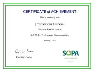 CERTIFICATE of ACHIEVEMENT
This is to certify that
amirhossein hashemi
has completed the course
Soft Skills: Professional Communication
February 4, 2016
Caroline Purver
Powered by TCPDF (www.tcpdf.org)
 