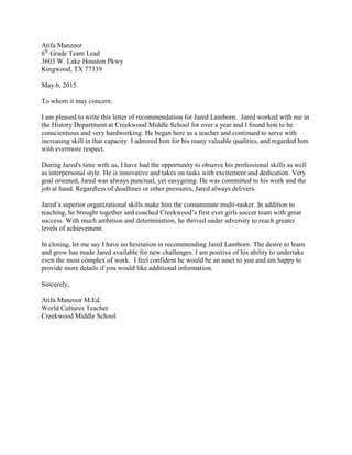 Atifa Manzoor
6th
Grade Team Lead
3603 W. Lake Houston Pkwy
Kingwood, TX 77339
May 6, 2015
To whom it may concern:
I am pleased to write this letter of recommendation for Jared Lamborn. Jared worked with me in
the History Department at Creekwood Middle School for over a year and I found him to be
conscientious and very hardworking. He began here as a teacher and continued to serve with
increasing skill in that capacity. I admired him for his many valuable qualities, and regarded him
with evermore respect.
During Jared's time with us, I have had the opportunity to observe his professional skills as well
as interpersonal style. He is innovative and takes on tasks with excitement and dedication. Very
goal oriented, Jared was always punctual, yet easygoing. He was committed to his work and the
job at hand. Regardless of deadlines or other pressures, Jared always delivers.
Jared’s superior organizational skills make him the consummate multi-tasker. In addition to
teaching, he brought together and coached Creekwood’s first ever girls soccer team with great
success. With much ambition and determination, he thrived under adversity to reach greater
levels of achievement.
In closing, let me say I have no hesitation in recommending Jared Lamborn. The desire to learn
and grow has made Jared available for new challenges. I am positive of his ability to undertake
even the most complex of work. I feel confident he would be an asset to you and am happy to
provide more details if you would like additional information.
Sincerely,
Atifa Manzoor M.Ed.
World Cultures Teacher
Creekwood Middle School
 