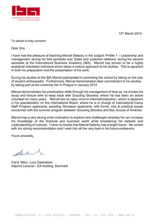 SKAMLINGVEJEN 32 | 6000 KOLDING | DENMARK | TEL. +45 7224 1800 | WWW.IBA.DK
13th March 2014
To whom it may concern
Dear Sirs,
I have had the pleasure of teaching Marcel Selecky in the subject ‘Profile 1 – Leadership and
management’ during his first semester and ‘Sales and customer relations’ during his second
semester at the International Business Academy (IBA). Marcel has proven to be a highly
analytical orientated individual whom takes a mature approach to his studies. This is apparent
in both his preparation and the presentation of his work.
During his studies at the IBA Marcel participated in promoting the school by taking on the role
of student ambassador. Furthermore, Marcel demonstrated clear commitment to his studies
by taking part at the university fair in Prague in January 2014.
Marcel demonstrates his prioritization skills through his management of time as, he divides his
study and leisure time to keep track with Scouting Slovakia, where he has been an active
volunteer for many years. Marcel has an open mind to internationalization, which is apparent
in his specialization on the International Board, where he is in charge of International Camp
Staff Program applicants; assisting Slovakian applicants, with forms, visa & practical issues
concerned with the summer program between Scouting Slovakia and Boy Scouts of America.
Marcel has a very strong inner motivation to explore new challenges whereby he can increase
his knowledge of the financial and business world while broadening his network and
understanding of cultures. I have no doubts that Marcel Selecky has a bright future. He comes
with my strong recommendation and I wish him all the very best in his future endeavors.
Yours sincerely,
Cand. Merc. Lucy Gabrielsen
Adjunct Lecturer - EA Kolding, Denmark
 