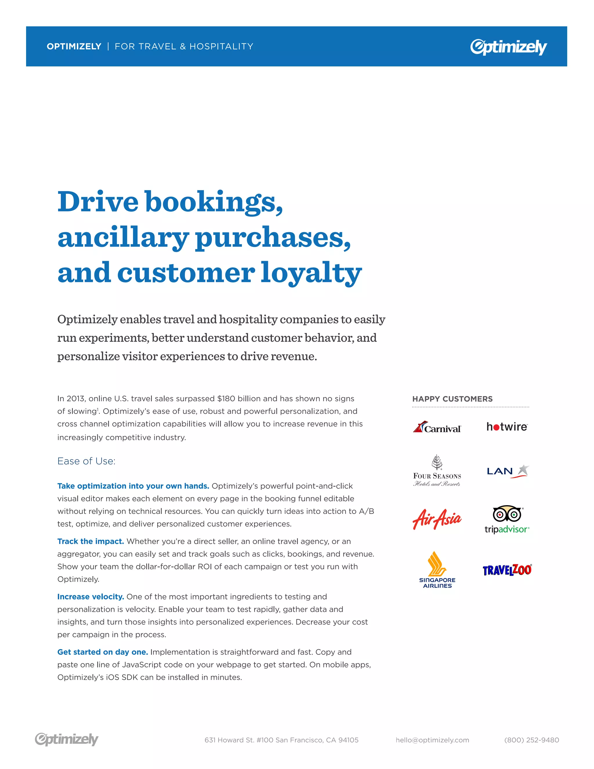 OPTIMIZELY | FOR TRAVEL & HOSPITALITY 
Drive bookings, 
ancillary purchases, 
and customer loyalty 
Optimizely enables travel and hospitality companies to easily 
run experiments, better understand customer behavior, and 
personalize visitor experiences to drive revenue. 
In 2013, online U.S. travel sales surpassed $180 billion and has shown no signs 
of slowing1. Optimizely’s ease of use, robust and powerful personalization, and 
cross channel optimization capabilities will allow you to increase revenue in this 
increasingly competitive industry. 
Ease of Use: 
Take optimization into your own hands. Optimizely’s powerful point-and-click 
visual editor makes each element on every page in the booking funnel editable 
without relying on technical resources. You can quickly turn ideas into action to A/B 
test, optimize, and deliver personalized customer experiences. 
Track the impact. Whether you’re a direct seller, an online travel agency, or an 
aggregator, you can easily set and track goals such as clicks, bookings, and revenue. 
Show your team the dollar-for-dollar ROI of each campaign or test you run with 
Optimizely. 
Increase velocity. One of the most important ingredients to testing and 
personalization is velocity. Enable your team to test rapidly, gather data and 
insights, and turn those insights into personalized experiences. Decrease your cost 
per campaign in the process. 
Get started on day one. Implementation is straightforward and fast. Copy and 
paste one line of JavaScript code on your webpage to get started. On mobile apps, 
Optimizely’s iOS SDK can be installed in minutes. 
HAPPY CUSTOMERS 
631 Howard St. #100 San Francisco, CA 94105 hello@optimizely.com (800) 252-9480 
 