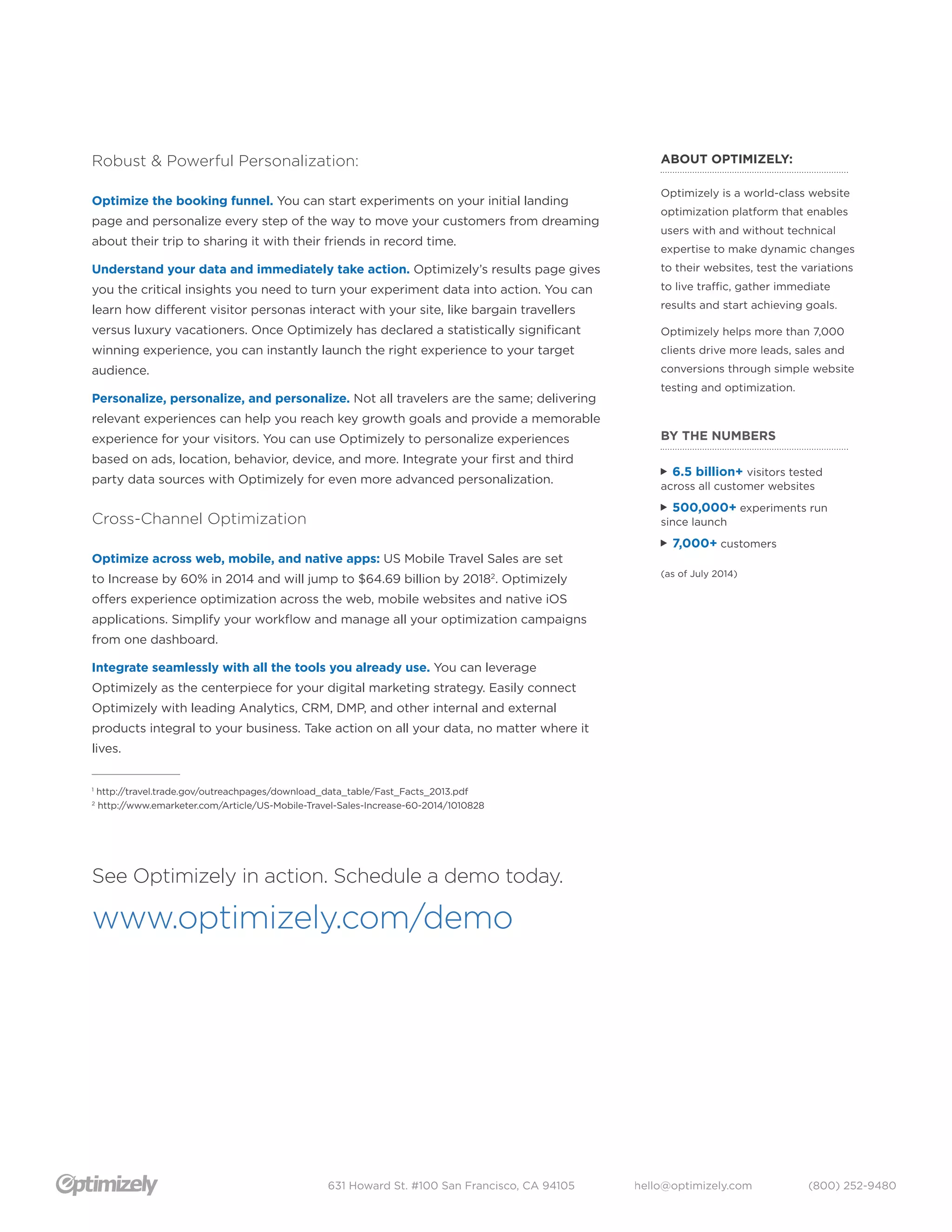 Robust & Powerful Personalization: 
Optimize the booking funnel. You can start experiments on your initial landing 
page and personalize every step of the way to move your customers from dreaming 
about their trip to sharing it with their friends in record time. 
Understand your data and immediately take action. Optimizely’s results page gives 
you the critical insights you need to turn your experiment data into action. You can 
learn how different visitor personas interact with your site, like bargain travellers 
versus luxury vacationers. Once Optimizely has declared a statistically significant 
winning experience, you can instantly launch the right experience to your target 
audience. 
Personalize, personalize, and personalize. Not all travelers are the same; delivering 
relevant experiences can help you reach key growth goals and provide a memorable 
experience for your visitors. You can use Optimizely to personalize experiences 
based on ads, location, behavior, device, and more. Integrate your first and third 
party data sources with Optimizely for even more advanced personalization. 
631 Howard St. #100 San Francisco, CA 94105 hello@optimizely.com (800) 252-9480 
Cross-Channel Optimization 
Optimize across web, mobile, and native apps: US Mobile Travel Sales are set 
to Increase by 60% in 2014 and will jump to $64.69 billion by 20182. Optimizely 
offers experience optimization across the web, mobile websites and native iOS 
applications. Simplify your workflow and manage all your optimization campaigns 
from one dashboard. 
Integrate seamlessly with all the tools you already use. You can leverage 
Optimizely as the centerpiece for your digital marketing strategy. Easily connect 
Optimizely with leading Analytics, CRM, DMP, and other internal and external 
products integral to your business. Take action on all your data, no matter where it 
lives. 
____________ 
1 http://travel.trade.gov/outreachpages/download_data_table/Fast_Facts_2013.pdf 
2 http://www.emarketer.com/Article/US-Mobile-Travel-Sales-Increase-60-2014/1010828 
BY THE NUMBERS 
! 6.5 billion+ visitors tested 
across all customer websites 
! 500,000+ experiments run 
since launch 
! 7,000+ customers 
(as of July 2014) 
See Optimizely in action. Schedule a demo today. 
www.optimizely.com/demo 
ABOUT OPTIMIZELY: 
Optimizely is a world-class website 
optimization platform that enables 
users with and without technical 
expertise to make dynamic changes 
to their websites, test the variations 
to live traffic, gather immediate 
results and start achieving goals. 
Optimizely helps more than 7,000 
clients drive more leads, sales and 
conversions through simple website 
testing and optimization. 
