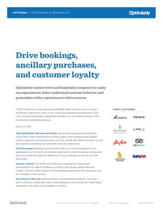 OPTIMIZELY | FOR TRAVEL & HOSPITALITY 
Drive bookings, 
ancillary purchases, 
and customer loyalty 
Optimizely enables travel and hospitality companies to easily 
run experiments, better understand customer behavior, and 
personalize visitor experiences to drive revenue. 
In 2013, online U.S. travel sales surpassed $180 billion and has shown no signs 
of slowing1. Optimizely’s ease of use, robust and powerful personalization, and 
cross channel optimization capabilities will allow you to increase revenue in this 
increasingly competitive industry. 
Ease of Use: 
Take optimization into your own hands. Optimizely’s powerful point-and-click 
visual editor makes each element on every page in the booking funnel editable 
without relying on technical resources. You can quickly turn ideas into action to A/B 
test, optimize, and deliver personalized customer experiences. 
Track the impact. Whether you’re a direct seller, an online travel agency, or an 
aggregator, you can easily set and track goals such as clicks, bookings, and revenue. 
Show your team the dollar-for-dollar ROI of each campaign or test you run with 
Optimizely. 
Increase velocity. One of the most important ingredients to testing and 
personalization is velocity. Enable your team to test rapidly, gather data and 
insights, and turn those insights into personalized experiences. Decrease your cost 
per campaign in the process. 
Get started on day one. Implementation is straightforward and fast. Copy and 
paste one line of JavaScript code on your webpage to get started. On mobile apps, 
Optimizely’s iOS SDK can be installed in minutes. 
HAPPY CUSTOMERS 
631 Howard St. #100 San Francisco, CA 94105 hello@optimizely.com (800) 252-9480 
 