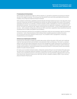 W H I T E P A P E R / 1 0
Network Virtualization and
Security with VMware NSX
IT Automation & Orchestration
NSX provides the operational model of a VM for networks. IT uses NSX to streamline provisioning of network
services from weeks to seconds. This removes the manual effort and cycle times associated with procuring,
installing, and configuring traditional network hardware.
NSX’s powerful orchestration capabilities programmatically distribute network services in lock step with virtual
machines. Enterprises use NSX to standardize and maintain pre-defined templates that consist of the network
topologies and services. For example, a network engineer creates a template for a multi-tier application for
development purposes. The environment can be provisioned to an application developer in seconds via self-
service. The same can be done for QA, staging, and production environments – across multiple applications and
services – with consistent configuration and security. NSX’s automation capabilities reduce operational expense,
accelerate time-to-market, and speed IT service delivery.
NSX also streamlines operations by consolidating configuration state and instrumentation data for all network
connections – both virtual and physical. Administrators have complete operational visibility into what’s
occurring across the entire network infrastructure. This simplifies traffic management, monitoring,
troubleshooting, and remediation.
Infrastructure Optimization & Refresh
Enterprises are using NSX to bridge and simplify data centers without disruption. NSX works with traditional
multi-tier tree-type architectures and flatter next-generation fabric architectures. The result is a common
platform with the same logical networking, security, and management model. Enterprises are using NSX for a
number of optimization and consolidation scenarios. For example, integrating information systems following
mergers and acquisitions, maximizing hardware sharing across tenants in multi-tenant clouds, and accessing
islands of unused compute capacity.
If it were up to incumbent network vendors, enterprises would continue to rip-and-replace their gear every
few years with increasingly expensive hardware. Fortunately, this path is no longer your only option. NSX
unlocks more compelling economics and choice. Enterprises now have flexibility regarding when and how
they refresh their network infrastructure. With NSX, all that is needed to deploy a SDDC is your existing
physical network infrastructure.
 