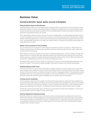 W H I T E P A P E R / 1 1
Network Virtualization and
Security with VMware NSX
Business Value
Functional Benefits: Speed, Agility, Security & Reliability
Minimizes Risk & Impact of Data Breaches
Leading enterprises are using micro-segmentation enabled by NSX to significantly minimize the attack surface
and cost of a breach. They use micro-segmentation to isolate each workload with its own security policy, which
contains threats and blocks lateral movement. With micro-segmentation threats are not able to infiltrate other
applications and exfiltrate data to the outside.
Micro-segmentation helps to avoid or minimize the costs of a data breach, including engaging forensic experts,
in-house investigations, loss of customers from turnover or diminished acquisition rates, providing free credit or
identity monitoring subscriptions, customer communications and outsourcing hotline support, and many other
costs. As noted earlier, these costs can range from several million to more than one hundred million dollars for a
single data breach incident.
Speeds IT Service Delivery & Time to Market
Just as VMware server virtualization transformed the operational model of computing – VMware NSX has
transformed networking. Enterprises are using NSX to provision networking with the same agility, speed, and
control as VMs for computing.
With VMware, enterprises provision cloud-native or traditional applications, with full compute, storage, and
network services in seconds. With NSX, application teams have full self-service provisioning. No more do they
need to wait days or weeks for hardware to be procured and the network setup. Further, NSX’s automation and
orchestration capabilities eliminate the risk of manual configuration errors.
NSX significantly shortens the time it takes for engineering to bring new revenue-generating applications and
services to market. This new level of speed and agility fuels rapid innovation and competitive advantage.
Simplifies Network Traffic Flows
The volume of server-to-server traffic generated by modern applications inside the data center continues to
grow. Customers are using NSX to lessen the load of East-West traffic on the oversubscribed core. With a virtual
network, VMs communicate to one another through the vSwitch or aggregation fabric. This significantly reduces
East-West traffic hops, and avoids hair-pinning and core link oversubscription from convoluted traffic patterns.
With NSX, enterprises avoid the expense of building up core capacity with more hardware.
Increases Service Availability
Cloud-scale data centers have few outages. Not because they have expensive, redundant high availability. But
because they have flatter fabrics with equal-cost multi-path (ECMP) routing between any points on the network,
rather than a collection of hierarchical hardware clusters. Simplified leaf-spine fabrics make individual links or
devices inconsequential. The network can withstand multiple simultaneous device failures with no outage.
Enterprises use NSX above these fabric architectures and achieve the same high availability as cloud-scale
service providers, such as Facebook, Google, and Amazon.
Improves Negotiation & Buying Leverage
Many NSX enterprise customers have continued to use their existing networking hardware. But when they
refresh they now have increased negotiation and buying leverage. With NSX in place the higher value network
functionality and features are delivered inside the virtualization layer. The physical infrastructure has become
commoditized. Enterprises are using this market dynamic to drive down price when refreshing their network
hardware with incumbent vendors.
 