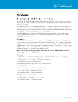 W H I T E P A P E R / 1 7
Network Virtualization and
Security with VMware NSX
Conclusion
Transformative Benefits & Non-Disruptive Deployment
VMware NSX has brought about a massive tectonic shift never before seen in networking – just as VMware did
for compute virtualization. NSX transforms the status quo of traditional networking, and unleashes the full
potential of the SDDC.
Enterprises of all sizes and across a variety of industries are using NSX to break free of the constraints and
limitations of the hardware-based data center, and unlock a multitude of high-value IT outcomes. They are
realizing significant benefits – including improved security, on-demand IT service delivery, faster time-to-market,
new competitive differentiation, and substantial CapEx and OpEx savings.
Enterprises are using NSX for multiple use cases not previously possible with traditional data center
infrastructure. As they deploy more use cases and leverage more platform capabilities, the value received
increases substantially over time.
Getting Started
Join the ranks of VMware’s leading enterprise customers using NSX as a strategic pillar for their SDDCs. As
you’ve seen, enterprises are using NSX to deliver several high-value use cases. Many enterprise customers have
started with micro-segmentation to secure sensitive workloads that handle PCI or PII data. After they’ve seen
the power, they expand micro-segmentation across all workloads in their data center. After micro-segmentation
is fully deployed, enterprises use the NSX platform to address a second use case, such as IT Automation, Self-
Service R&D Clouds, or one of the many others we’ve discussed.
Ask your VMware representative or partner to demonstrate the power of NSX. Let them know which use
cases and capabilities you would like to see.
References
1
	 Transforming the Datacenter with VMware’s Software-Defined Data Center vCloud Suite. Taneja Group.
2
	Cloud Computing Trends: 2015 State of the Cloud Survey. RightScale.
3
	2014 Data Breach Investigation Report. Verizon.
4
	2014 Cost of Data Breach Study: Global Analysis. Ponemon Institute.
5
	Privacy Rights Clearinghouse.
6
	Sony Breach Could Cost $100 million. Wall Street Journal.
7
	Network Agility Research 2014. Dynamic Markets.
8
	Network Agility Research 2014. Dynamic Markets.
9
	2014 Network Barometer Report. Dimension Data.
10
	2013 Cost of Data Center Outages. Ponemon Institute
11
	Network Agility Research 2014. Dynamic Markets.
 