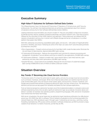 W H I T E P A P E R / 4
Network Virtualization and
Security with VMware NSX
Executive Summary
High-Value IT Outcomes for Software-Defined Data Centers
This VMware Business Case is for Business & IT Executives, IT Operations, IT Infrastructure, and IT Security
professionals. You will learn how leading enterprises are achieving unprecedented value from network
virtualization and security for their Software-Defined Data Centers (SDDCs).
Leading enterprises know that SDDCs are critical to modern IT. They are using SDDCs to help drive innovation,
accelerate business velocity, establish competitive advantage, and reduce overall IT costs. They have turned to
VMware for the vital pillars of their SDDC platform and approach. These enterprises use VMware NSXTM
network virtualization and security in concert with VMware storage and server virtualization in a unified
platform that powers their SDDCs.
With NSX, enterprises are achieving unparalleled speed, agility, and security – with orders of magnitude better
economics, flexibility, and choice. Following are some of the major use cases and IT outcomes being achieved
by enterprises using NSX:
•	Micro-Segmentation – Firewall controls and security for East-West traffic inside the data center. Minimizes the
risk and impact of data breaches. Approximately 68% CapEx savings.
•	IT Automation & Orchestration – Reduces the manual effort and cycle time for network provisioning and
management. Accelerates IT service delivery and time-to-market for new applications. 56-86% OpEx savings.
•	IT Optimization & Refresh – Catalyst to modern leaf / spine network fabrics, bare metal switches, open
networking, and other data center optimizations. 66-88% CapEx savings.
•	Disaster Recovery – Cloud-scale service availability. Reduces the risk and impact of unplanned outages.
OpEx savings of $690,000 to tens of millions of dollars (USD) per incident.
Situation Overview
Key Trends: IT Becoming Like Cloud Service Providers
The business wants IT to have the same level of speed, agility, and security as large cloud service providers,
such as Amazon, Facebook, and Google. While most enterprise data centers are nowhere near the size and
scale of these Web giants, they still require similar speed, agility, and economics. Amazon, Facebook, and
Google have achieved these benefits by designing abstraction layers into their infrastructure. The networking
elements and services are decoupled from hardware and baked into their software applications.
From an historical perspective, abstraction has been one of the fundamental enablers in computer science and
software engineering. Every time we add a significant abstraction layer we accelerate innovation above and
below it. Consider, for example, how operating systems, programming languages, APIs, and server virtualization
have transformed information technology.
With server virtualization, the server hypervisor (an abstraction layer) reproduces attributes of an x86 physical
server (e.g., CPU, RAM, Disk, NIC) in software. Think of network virtualization as the functional equivalent of a
network hypervisor. NSX reproduces Layer 2 through Layer 7 networking services (e.g., switching, routing,
firewalling, load balancing, VPN, access control, and QoS) in software. Enterprises use NSX to provision unique,
isolated virtual networks in a matter of seconds, just like they do VMs.
 