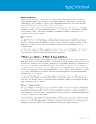 W H I T E P A P E R / 6
Network Virtualization and
Security with VMware NSX
Network Virtualization
We have recently experienced a tectonic shift that has transformed networking. Enterprises are achieving
seismic advances in speed, agility, and security. With orders of magnitude better economics, flexibility, and
choice. Like VMs, virtual networks can be programmatically created, moved, copied, deleted, and restored –
without reconfiguring the underlying physical hardware or topology.
NSX creates a complete network construct inside the virtualization layer. The virtual network can include L2
switching, L3 routing, load balancing, firewalling, VPN, ACLs, QoS, and more. Just as x86 servers became a
pool of compute capacity, the physical network has become a pool of transport capacity that can be
consumed and repurposed on demand.
Open Networking
IT organizations are taking advantage of the substantial price / performance benefits of open networking.
The shift is being driven by the disaggregation of network hardware and software. Enterprises are replacing
expensive proprietary gear with commodity bare metal switches and open source Linux network OS. The
adoption of bare metal switches is also being fueled by the abstraction of network services into the
virtualization layer.
In addition to the compelling CapEx savings, enterprises are also using open networking for the OpEx savings.
The access, tools, and community around an open OS make it easier and more cost effective to automate,
configure, monitor, troubleshoot, and add new capabilities to the network.
IT Challenges: More Speed, Agility & Security for Less
IT is experiencing a dichotomy of opposing forces: The business wants more for less. On the one hand, IT is
expected to adapt to changing market demands and technology use models, drive productivity and growth, and
improve quality of service. On the other hand, it is expected to consolidate and reduce cost. IT organizations are
using network virtualization to successfully address both forces, just like they have with server virtualization.
Cloud service providers like Google, Facebook, and Amazon have proven that applications and services can be
provisioned on-demand, and have an almost immediate impact on the business. Executive leadership is insisting
that its own IT operate and perform more like these large cloud service providers. They want the same level of
speed and agility for their business.
IT organizations that do not think and act like a cloud service provider are losing the confidence of business
executives. As a result, the business sometimes bypasses the IT organization in order to access the infrastructure,
applications, and services it needs. IT circumvention results in unwanted fragmentation that reduces the overall
value of remaining corporate IT services.
Advanced Persistent Threats
While recent attacks on Target, Anthem, Home Depot, Sony, and others have each been different, they all have
one characteristic in common. Once inside the data center perimeter, the attacks were able to expand laterally
from server to server where sensitive data was collected and exfiltrated to the outside. These cases highlight a
major weakness of modern data centers. They have limited security controls to stop advanced persistent threats
(APTs) from spreading inside the perimeter.
Perimeter firewalls are necessary and effective at stopping APTs. But as recent attacks have shown, threats are
still entering through legitimate access points. Once inside, they multiply from server to server and increase their
prospects for doing damage. Solving this problem has been operationally infeasible. The number of physical
firewalls and the complex matrix of rules required are prohibitively burdensome and expensive.
 
