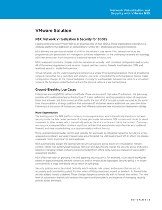 W H I T E P A P E R / 8
Network Virtualization and
Security with VMware NSX
VMware Solution
NSX: Network Virtualization & Security for SDDCs
Leading enterprises use VMware NSX as an essential pillar of their SDDCs. These organizations view NSX as a
strategic platform that addresses an extraordinary number of IT challenges and business initiatives.
NSX delivers the operational model of a VM for the network. Like server VMs, network services are
programmatically provisioned and managed in software, independent of the underlying hardware and topology.
NSX frees enterprises from the bonds of traditional network infrastructure.
NSX creates and provisions complex multi-tier networks in seconds - with consistent configuration and security.
All of the networking elements and services – logical switches, routers, firewalls, load balancers, VPN, and
workload security – inside the hypervisor.
Virtual networks use the underlying physical network as a simple IP forwarding backplane. Think of a traditional
network chassis that has a backplane with sockets. Line cards connect directly to the backplane. No one makes
configuration changes to the chassis backplane; it simply forwards packets between line cards. In a virtualized
network, the hypervisor is like the line card and the physical network is like the backplane.
Ground-Breaking Use Cases
Enterprises are using NSX to deliver a multitude of new use cases and high-value IT outcomes – not previously
possible with traditional network infrastructure. IT is also performing existing operations orders of magnitude
faster and at lower cost. Enterprises can often justify the cost of NSX through a single use case. At the same
time, they establish a strategic platform that automates IT and drives several additional use cases over time.
Following is a discussion of the top use cases that VMware customers have in production deployments today.
Micro-Segmentation
The leading use of the NSX platform today is micro-segmentation, which dramatically transforms network
security inside the data center perimeter. If a threat gets inside the network, NSX contains and blocks its lateral
movement to other servers, which dramatically reduces the attack surface and risk to the business. Customers
are using micro-segmentation to solve a significant problem that was operationally infeasible with traditional
firewalls, and have reported doing so at approximately one-third the cost.
Micro-segmentation provides control and visibility for workloads in virtualized networks. Security is shrink-
wrapped around each workload. Firewall rules are enforced at the vNIC level of each VM. In effect, this creates
a separate “micro trust zone” for each workload.
NSX automatically assigns the appropriate security group and policy based on virtualization relevant
context, rather than just physical topology. NSX can also dynamically change the security group and policy
based on changing context, including context provided from a third party, such as a malware or vulnerability
assessment solution.
NSX offers new ways of grouping VMs and applying security policy. For example, it can secure workloads
based on application types, network constructs, and/or infrastructure topologies. Security policy is no longer
constrained to a single distributed virtual switch or port group.
Security policies are orchestrated centrally, which reduces rule sprawl, and ensures that security is
accurately and consistently applied. Further, when a VM is provisioned, moved, or deleted – its firewall rules
are also added, moved, or deleted. These changes happen automatically, with no human intervention. This new
level of automation dramatically reduces the operational complexity and expense of managing security
policies across workloads.
 