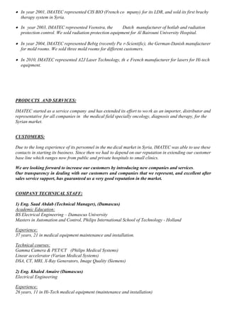  In year 2001, IMATEC represented CIS BIO (French co mpany) for its LDR, and sold its first brachy
therapy system in Syria.
 In year 2003, IMATEC represented Veenstra, the Dutch manufacturer of hotlab and radiation
protection control. We sold radiation protection equipment for Al Bairouni University Hospital.
 In year 2004, IMATEC represented Bebig (recently Pa r-Scientific), the German-Danish manufacturer
for mold rooms. We sold three mold rooms for different customers.
 In 2010, IMATEC represented A2J Laser Technology, th e French manufacturer for lasers for Hi-tech
equipment.
PRODUCTS AND SERVICES:
IMATEC started as a service company and has extended its effort to wo rk as an importer, distributor and
representative for all companies in the medical field specially oncology, diagnosis and therapy, for the
Syrian market.
CUSTOMERS:
Due to the long experience of its personnel in the me dical market in Syria, IMATEC was able to use these
contacts in starting its business. Since then we had to depend on our reputation in extending our customer
base line which ranges now from public and private hospitals to small clinics.
We are looking forward to increase our customers by introducing new companies and services.
Our transparency in dealing with our customers and companies that we represent, and excellent after
sales service support, has guaranteed us a very good reputation in the market.
COMPANY TECHNICAL STAFF:
1) Eng. Saad Ahdab (Technical Manager), (Damascus)
Academic Education:
BS Electrical Engineering – Damascus University
Masters in Automation and Control, Philips International School of Technology - Holland
Experience:
37 years, 21 in medical equipment maintenance and installation.
Technical courses:
Gamma Camera & PET/CT (Philips Medical Systems)
Linear accelerator (Varian Medical Systems)
DSA, CT, MRI, X-Ray Generators, Image Quality (Siemens)
2) Eng. Khaled Amaire (Damascus)
Electrical Engineering
Experience:
26 years, 11 in Hi-Tech medical equipment (maintenance and installation)
 