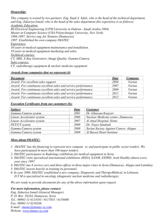 Ownership:
This company is owned by two partners. Eng. Saad A hdab, who is the head of the technical department,
and Eng. Zakariya Ismail, who is the head of the sales department (his experience is as follows):
Academic Education:
BS Electrical Engineering (UPM University in Dahran - Saudi Arabia 1984)
Master in Computer Science (USA Polytechnique University, New York)
1986-1997: Service eng. for Siemens (Damascus)
1997: Established his own company IMATEC
Experience:
10 years in medical equipment maintenance and installation.
19 years in medical equipment marketing and sales.
Technical courses:
CT, MRI, X-Ray Generators, Image Quality, Gamma Camera
Sales courses:
CT, radiotherapy equipment & nuclear medicine equipment
Awards from companies that we represent (4)
Document Date Company
Award: For excellent sales support 2004 Varian
Award: For continuous excellent sales and service performance 2007 Varian
Award: For continuous excellent sales and service performance 2009 Varian
Award: For continuous excellent sales and service performance 2011 Varian
Award: For continuous excellent sales and service performance 2012 Varian
Execution Certificates from our customers (6):
Subject Date Customer
Gamma Camera system 2001 Dr. Ghassan Ksayyer
Linear Accelerator system 2006 Nuclear Medicine center, Damascus
Linear Accelerator system 2007 Al Amal Hospital, Homs
PET/CT system 2009 Dr. Fayez Sandouk
Gamma Camera system 2009 Syrian Society Against Cancer, Aleppo
Gamma Camera system 2009 Al Bassel Heart Institute
More about IMATEC:
1. IMATEC has the financing to represent new compani es and participate in public sector tenders. We
have participated in more than 100 major tenders.
2. IMATEC participates in Radiology exhibitions for medical equipment in Syria.
3. IMATEC visits specialized international exhibitions (RSNA, EANM, ESTRO, Arab Health) almost every
year since 1997.
4. IMATEC has 8 service cars and three offices in three major cities in Syria (Damascus, Aleppo and Lattakia).
5. IMATEC invests heavily in training its personnel.
6. In year 2009, IMATEC established a new company, Diagnostic and ThérapyMédical, in Lebanon.
D.T.M is specialized in oncology (diagnostic nuclear medicine and radiotherapy).
We are ready to provide documents for any of the above information upon request.
For more information, please contact:
Eng. Zakariya Ismail (General Manager)
P. O. Box 36334, Damascus, Syria
Tel.: 00963 11 6113183 / 6117831 / 6110400
Fax: 00963 11 6110246
E-mail : imatec@imatec-sy.com
Website: www.imatec-sy.com
 