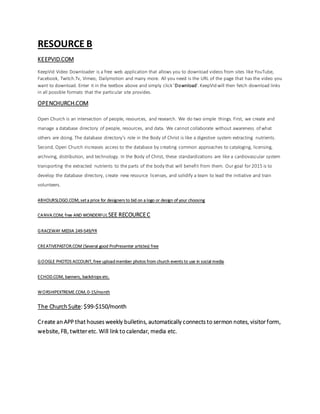 RESOURCE B
KEEPVID.COM
KeepVid Video Downloader is a free web application that allows you to download videos from sites like YouTube,
Facebook, Twitch.Tv, Vimeo, Dailymotion and many more. All you need is the URL of the page that has the video you
want to download. Enter it in the textbox above and simply click 'Download'.KeepVid will then fetch download links
in all possible formats that the particular site provides.
OPENCHURCH.COM
Open Church is an intersection of people, resources, and research. We do two simple things. First, we create and
manage a database directory of people, resources, and data. We cannot collaborate without awareness of what
others are doing. The database directory’s role in the Body of Christ is like a digestive system extracting nutrients.
Second, Open Church increases access to the database by creating common approaches to cataloging, licensing,
archiving, distribution, and technology. In the Body of Christ, these standardizations are like a cardiovascular system
transporting the extracted nutrients to the parts of the body that will benefit from them. Our goal for 2015 is to
develop the database directory, create new resource licenses, and solidify a team to lead the initiative and train
volunteers.
48HOURSLOGO.COM, set a price for designers to bid on a logo or design of your choosing
CANVA.COM, free AND WONDERFUL SEE RECOURCEC
GRACEWAY MEDIA 249-549/YR
CREATIVEPASTOR.COM (Several good ProPresenter articles) free
GOOGLE PHOTOS ACCOUNT, free uploadmember photos from church events to use in social media
ECHOD.COM, banners, backdrops etc.
WORSHIPEXTREME.COM, 0-15/month
The Church Suite: $99-$150/month
Create an APP that houses weekly bulletins, automatically connects to sermon notes, visitor form,
website, FB, twitter etc. Will link to calendar, media etc.
 