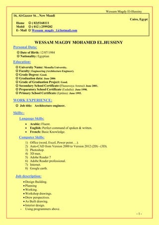 Wessam Magdy El-Hussiny
-1-
16, Al-Gazzer St. , New Maadi
Cairo, Egypt
Home  ( 02)5168111
Mobil  ( 012 ) 2599282
E- Mail  Wessam_magdy_1@hotmail.com
WESSAM MAGDY MOHAMED EL.HUSSINY
Personal Data:
 Date of Birth: 12/07/1984
 Nationality: Egyptian
Education:
 University Name: Menufia University.
Faculty: Engineering (Architecture Engineer).
 Grade Degree: Good.
 Graduation data: June 2006
 Grade of Graduation Project: Good.
 Secondary School Certificate (Thanawaya Amma): June 2001.
 Preparatory School Certificate (Eadadia): June 1998.
 Primary School Certificate (Eptdaia): June 1995.
WORK EXPERIENCE:
 Job title: Architecture engineer.
Skills:-
Language Skills:
 Arabic: Fluent.
 English: Perfect command of spoken & written.
 French: Basic Knowledge.
Computer Skills:
1) Office (word, Excel, Power point….).
2) Auto-CAD from Version 2000 to Version 2012 (2D) - (3D).
3) Photoshop.
4) 3D max.
5) Adobe Reader 7
6) Adobe Reader professional.
7) Internet.
8) Google earth.
Job description:
 Design Building.
 Planning
 Working.
 Workshop drawings.
 Drew perspectives.
 As Built drawing.
 Interior design.
- Using programmers above.
 