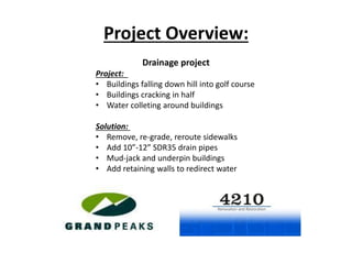 Drainage project
Project:
• Buildings falling down hill into golf course
• Buildings cracking in half
• Water colleting around buildings
Solution:
• Remove, re-grade, reroute sidewalks
• Add 10”-12” SDR35 drain pipes
• Mud-jack and underpin buildings
• Add retaining walls to redirect water
Project Overview:
 