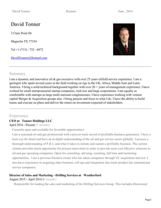David Tonner Resume June , 2016
Page1
David Tonner
3 Clare Point Dr
Magnolia TX 77354
Tel +1 (713) - 732 - 6872
DavidTonner@Hotmail.com
Summary
I am a dynamic and innovative oil & gas executive with over 25 years oilfield service experience. I am a
geologist who spent several years in the field working on rigs in the UK, Africa, Middle East and Latin
America. I bring a solid technical background together with over 20 + years of management experience. I have
worked for small entrepreneurial startup companies, mid-size and large corporations. I am equally as
comfortable with startups as large multi-national conglomerates. I have experience working with venture
capital Merger & Acquisition groups also. I bring passion and focus to what I do. I have the ability to build
teams and execute on plans and deliver the return on investment expected of stakeholders.
Experience
CEO at Tonner Holdings LLC
April 2016 - Present (3 months)
Currently open and available for favorable opportunities!
I am a seasoned oil and gas professional with a proven track record of profitable business generation. I have a
keen eye for detail and have an in-depth understanding of the oil and gas service sector globally. I possess a
thorough understanding of P & L and what it takes to initiate and sustain a profitable business. The current
climate provides much opportunity for process innovation in order to provide more cost effective solutions to
oil and gas operating companies. Open for consulting, advising, coaching, full time and mentoring
opportunities. I am a previous business owner who has taken companies through VC acquisition and exit. I
also have experience in acquiring other business, roll ups and integration into multi product line international
service companies.
Director of Sales and Marketing - Drilling Services at Weatherford
August 2015 - April 2016 (9 months)
Responsible for leading the sales and marketing of the Drilling Services Group. This includes Directional
 