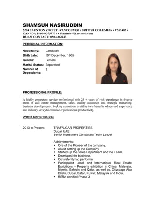 SHAMSUN NASIRUDDIN
5294 TAUNTON STREET •VANCOUVER • BRITISH COLUMBIA • V5R 4B3 •
CANADA 1+604+3759771 • ShamsunN@hotmail.com
DUBAI CONTACT: 050-4266443
PERSONAL INFORMATION:
Nationality: Canadian
Birth date: 10th December, 1965
Gender: Female
Marital Status: Separated
Number of
Dependants:
2
PROFESSIONAL PROFILE:
A highly competent service professional with 25 + years of rich experience in diverse
areas of call centre management, sales, quality assurance and strategic marketing,
business developments. Seeking a position to utilize twin benefits of accrued experience
and industry savvy to enhance organizational productivity.
WORK EXPERIENCE:
2013 to Present TRAFALGAR PROPERTIES
Dubai, UAE
Senior Investment Consultant/Team Leader
Achievements:
 One of the Pioneer of the company.
 Assist setting up the Company
 Started up the Sales Department and the Team.
 Developed the business
 Consistently top performer
 Participated Local and International Real Estate
Exhibitions – Property exhibition in China, Malaysia,
Nigeria, Bahrain and Qatar, as well as, Cityscape Abu
Dhabi, Dubai, Qatar, Kuwait, Malaysia and India.
 RERA certified Phase 3
 