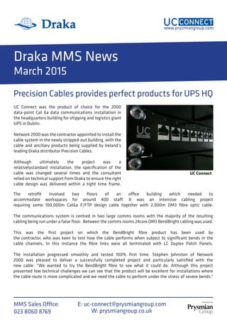 A brand of the
www.prysmiangroup.com
MMS Sales Office:
023 8060 8769 W: prysmiangroup.co.uk
E: uc-connect@prysmiangroup.com
Draka MMS News
March 2015
Precision Cables provides perfect products for UPS HQ
The retrofit involved two floors of an office building which needed to
accommodate workspaces for around 400 staff. It was an intensive cabling project
requiring some 100,000m Cat6a F/FTP design cable together with 2,000m OM3 fibre optic cable.
The communications system is centred in two large comms rooms with the majority of the resulting
cabling being run under a false floor. Between the comms rooms 24core OM3 BendBright cabling was used.
This was the first project on which the BendBright fibre product has been used by
the contractor, who was keen to test how the cable performs when subject to significant bends in the
cable channels. In this instance the fibre links were all terminated with LC Duplex Patch Panels.
The installation progressed smoothly and tested 100% first time. Stephen Johnston of Network
2000 was pleased to deliver a successfully completed project and particularly satisfied with the
new cable: “We wanted to try the BendBright fibre to see what it could do. Although this project
presented few technical challenges we can see that the product will be excellent for installations where
the cable route is more complicated and we need the cable to perform under the stress of severe bends.”
UC Connect
UC Connect was the product of choice for the 2000
data-point Cat 6a data communications installation in
the headquarters building for shipping and logistics giant
UPS in Dublin.
Network 2000 was the contractor appointed to install the
cable system in the newly stripped-out building, with the
cable and ancillary products being supplied by Ireland’s
leading Draka distributor Precision Cables.
Although ultimately the project was a
relativelystandard installation, the specification of the
cable was changed several times and the consultant
relied on technical support from Draka to ensure the right
cable design was delivered within a tight time frame.
 