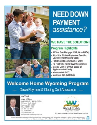 PAYMENT
NEEDDOWN
assistance?
WE HAVE THE SOLUTION!
Program Highlights
 30 Year First Mortgage (FHA, VA or USDA)
 3%, 4% or 5% Non-Repayable Grant for
Down Payment/Closing Costs
 Rate Depends on Amount of Grant
 No First Time Home Buyer Requirement
 Income Limit of $77,625 Based on
Applicant—Not Family
 Minimum 640 FICO
 Maximum 45% Debt Ratio
Welcome Home Wyoming ProgramWelcome Home Wyoming Program
DownPayment&ClosingCostAssistance
Notice: This is not a commitment to lend or extend credit. Restrictions may apply. Information and/or data is subject to change without notice.
All loans are subject to credit approval. Not all loans or products are available in all states. Corporate NMLS #2973
WY Branch License #2153 | Nat’l Branch License #287971
Jon Vierk
Loan Officer
NMLS 418842 | WY MLO 2366
229 Storey Blvd., Suite B
Cheyenne, WY 82009
Office: 307-771-2979
Cell: 307-421-4895
Fax: 307-638-9312
jon.vierk@wvmb.com
www.jonvierk.wvmbcheyenne.com
 