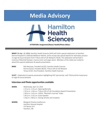 Media Advisory
ATTENTION: Assignment/News/ Health/Photo Editors
WHAT: On Apr. 13, 2016, Hamilton Health Sciences (HHS) will hold a special celebration at Hamilton
General Hospital to celebrate BeADonor Month, and to accept two special awards for exemplary practice
in organ & tissue donation from Trillium Gift of Life Network (TGLN). The celebration will be held in
memory of Marshall Kampen, trauma victim and organ donor. Members of the media are invited to
attend this special celebration & awards presentation.
WHO: Rob MacIsaac, President & CEO, Hamilton Health Sciences
Ronnie Gavsie, President &CEO, Trillium Gift of Life Network
Teresa Smith, Vice President, Hamilton Health Sciences
WHAT: Celebration & awards presentation highlighting HHS’ partnership with TGLN and the importance
of organ & tissue donation
Interview and Photo opportunities available
WHEN: Wednesday, April 13, 2016
1:15 p.m.-1:25 p.m. Opening Remarks
1:35 p.m.-1:40 p.m. Trillium Gift of Life Foundation Awards Presentation
1:40 p.m.-1:45 p.m. VIDEO: “Marshall’s Journey” Video
1:45 p.m.-1:55 p.m. Guest Speaker
1:55p.m.-3:00 p.m. Closing remarks and reception
WHERE: Margaret Charters Auditorium
Hamilton General Hospital
237 Barton St E
Hamilton, ON
 