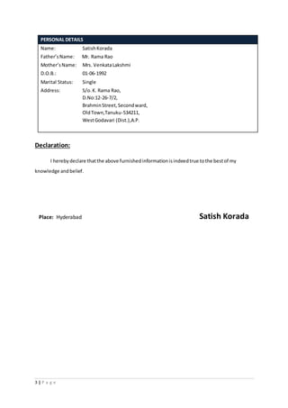 3 | P a g e
PERSONAL DETAILS
Name: SatishKorada
Father’sName: Mr. Rama Rao
Mother’sName: Mrs. VenkataLakshmi
D.O.B.: 01-06-1992
Marital Status: Single
Address: S/o.K. Rama Rao,
D.No:12-26-7/2,
BrahminStreet,Secondward,
OldTown,Tanuku-534211,
WestGodavari (Dist.),A.P.
Declaration:
I herebydeclare thatthe above furnishedinformationisindeedtrue tothe bestof my
knowledge andbelief.
Place: Hyderabad Satish Korada
 