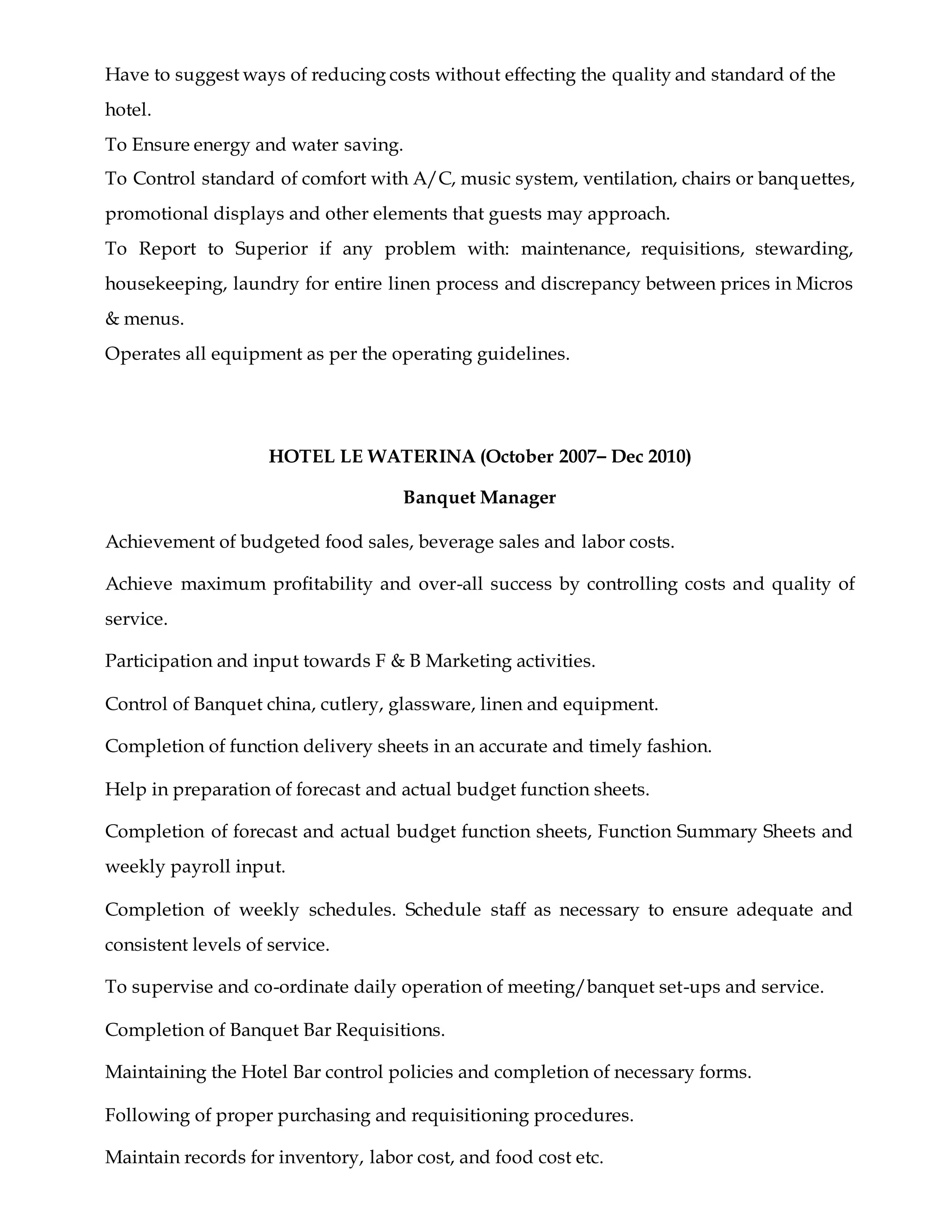 Have to suggest ways of reducing costs without effecting the quality and standard of the
hotel.
To Ensure energy and water saving.
To Control standard of comfort with A/C, music system, ventilation, chairs or banquettes,
promotional displays and other elements that guests may approach.
To Report to Superior if any problem with: maintenance, requisitions, stewarding,
housekeeping, laundry for entire linen process and discrepancy between prices in Micros
& menus.
Operates all equipment as per the operating guidelines.
HOTEL LE WATERINA (October 2007– Dec 2010)
Banquet Manager
Achievement of budgeted food sales, beverage sales and labor costs.
Achieve maximum profitability and over-all success by controlling costs and quality of
service.
Participation and input towards F & B Marketing activities.
Control of Banquet china, cutlery, glassware, linen and equipment.
Completion of function delivery sheets in an accurate and timely fashion.
Help in preparation of forecast and actual budget function sheets.
Completion of forecast and actual budget function sheets, Function Summary Sheets and
weekly payroll input.
Completion of weekly schedules. Schedule staff as necessary to ensure adequate and
consistent levels of service.
To supervise and co-ordinate daily operation of meeting/banquet set-ups and service.
Completion of Banquet Bar Requisitions.
Maintaining the Hotel Bar control policies and completion of necessary forms.
Following of proper purchasing and requisitioning procedures.
Maintain records for inventory, labor cost, and food cost etc.
 