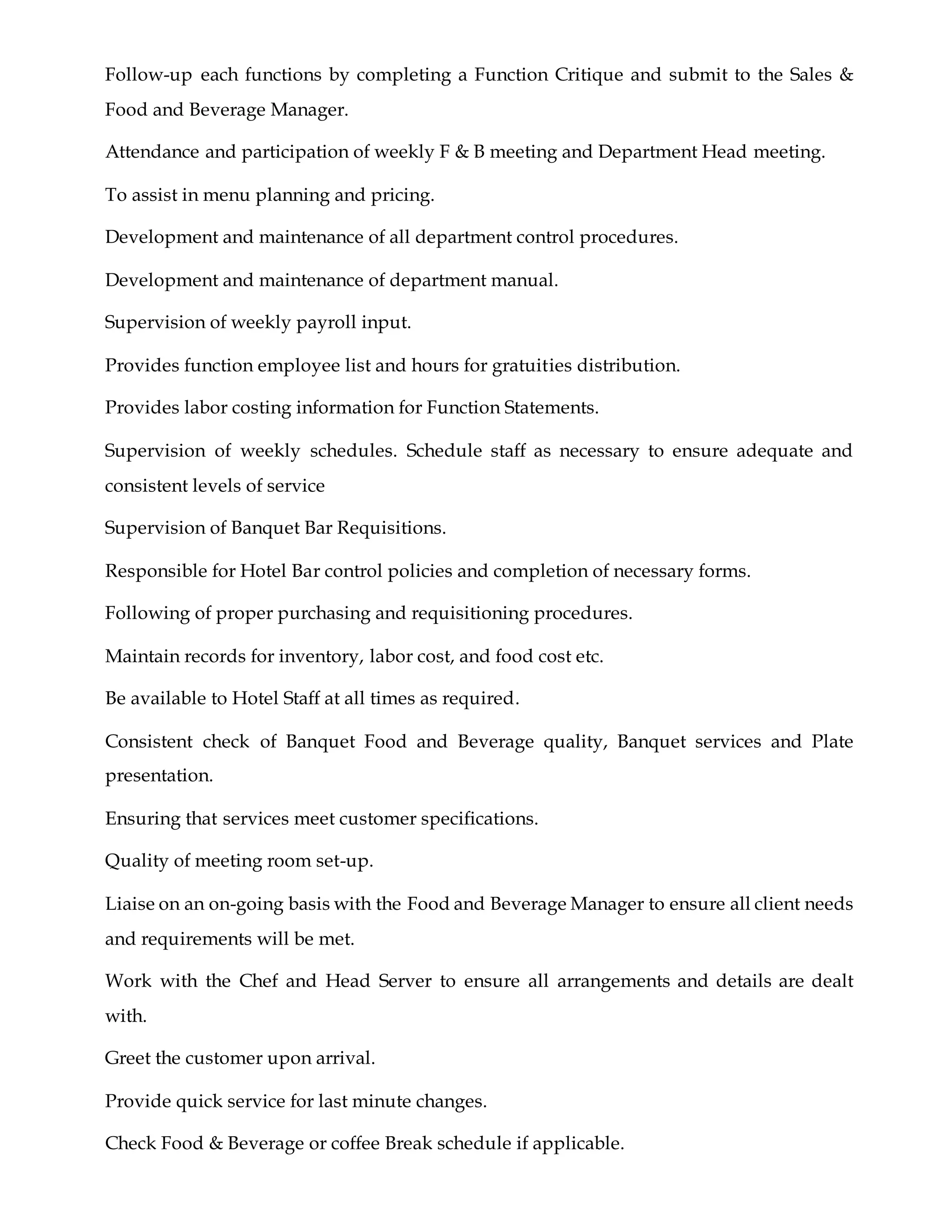 Follow-up each functions by completing a Function Critique and submit to the Sales &
Food and Beverage Manager.
Attendance and participation of weekly F & B meeting and Department Head meeting.
To assist in menu planning and pricing.
Development and maintenance of all department control procedures.
Development and maintenance of department manual.
Supervision of weekly payroll input.
Provides function employee list and hours for gratuities distribution.
Provides labor costing information for Function Statements.
Supervision of weekly schedules. Schedule staff as necessary to ensure adequate and
consistent levels of service
Supervision of Banquet Bar Requisitions.
Responsible for Hotel Bar control policies and completion of necessary forms.
Following of proper purchasing and requisitioning procedures.
Maintain records for inventory, labor cost, and food cost etc.
Be available to Hotel Staff at all times as required.
Consistent check of Banquet Food and Beverage quality, Banquet services and Plate
presentation.
Ensuring that services meet customer specifications.
Quality of meeting room set-up.
Liaise on an on-going basis with the Food and Beverage Manager to ensure all client needs
and requirements will be met.
Work with the Chef and Head Server to ensure all arrangements and details are dealt
with.
Greet the customer upon arrival.
Provide quick service for last minute changes.
Check Food & Beverage or coffee Break schedule if applicable.
 