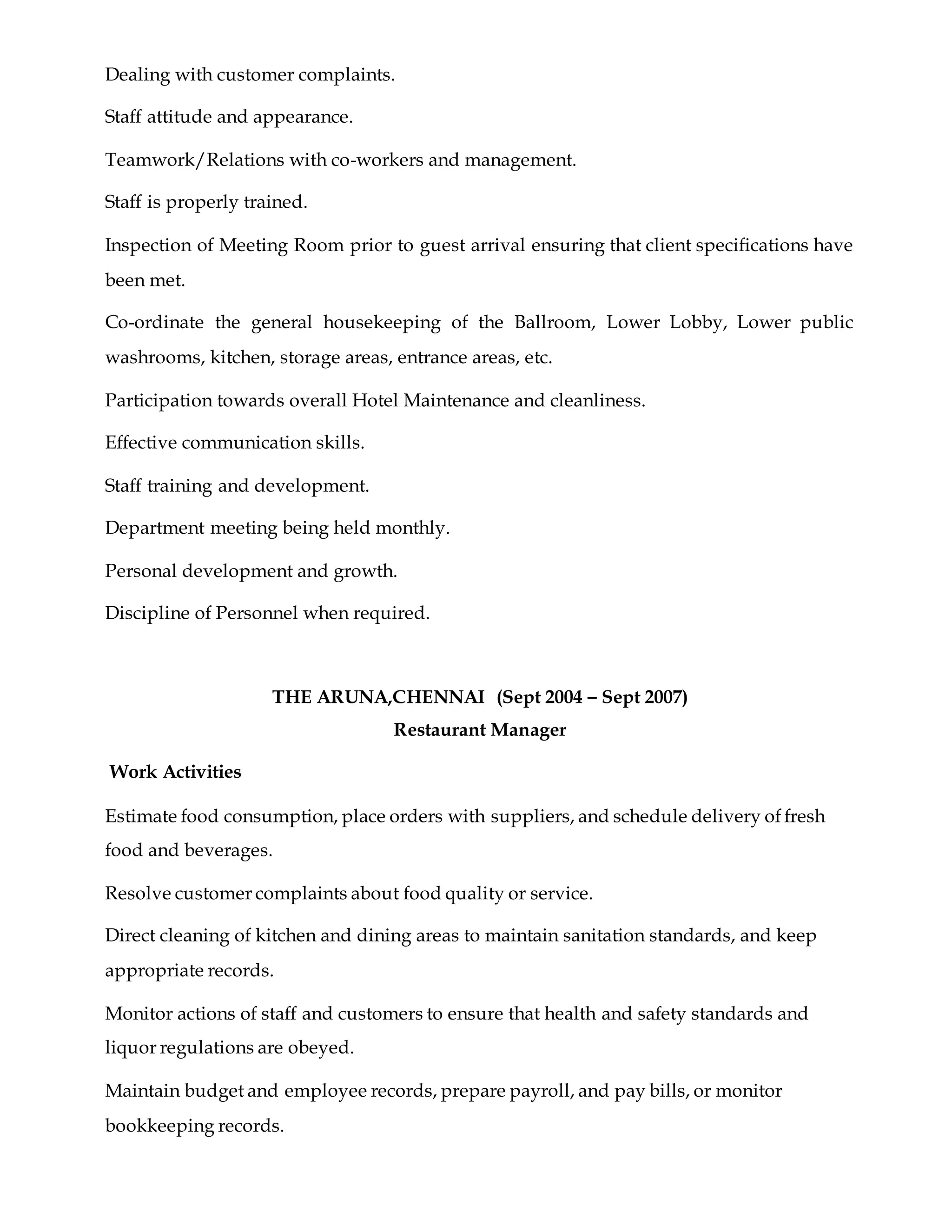 Dealing with customer complaints.
Staff attitude and appearance.
Teamwork/Relations with co-workers and management.
Staff is properly trained.
Inspection of Meeting Room prior to guest arrival ensuring that client specifications have
been met.
Co-ordinate the general housekeeping of the Ballroom, Lower Lobby, Lower public
washrooms, kitchen, storage areas, entrance areas, etc.
Participation towards overall Hotel Maintenance and cleanliness.
Effective communication skills.
Staff training and development.
Department meeting being held monthly.
Personal development and growth.
Discipline of Personnel when required.
THE ARUNA,CHENNAI (Sept 2004 – Sept 2007)
Restaurant Manager
Work Activities
Estimate food consumption, place orders with suppliers, and schedule delivery of fresh
food and beverages.
Resolve customer complaints about food quality or service.
Direct cleaning of kitchen and dining areas to maintain sanitation standards, and keep
appropriate records.
Monitor actions of staff and customers to ensure that health and safety standards and
liquor regulations are obeyed.
Maintain budget and employee records, prepare payroll, and pay bills, or monitor
bookkeeping records.
 