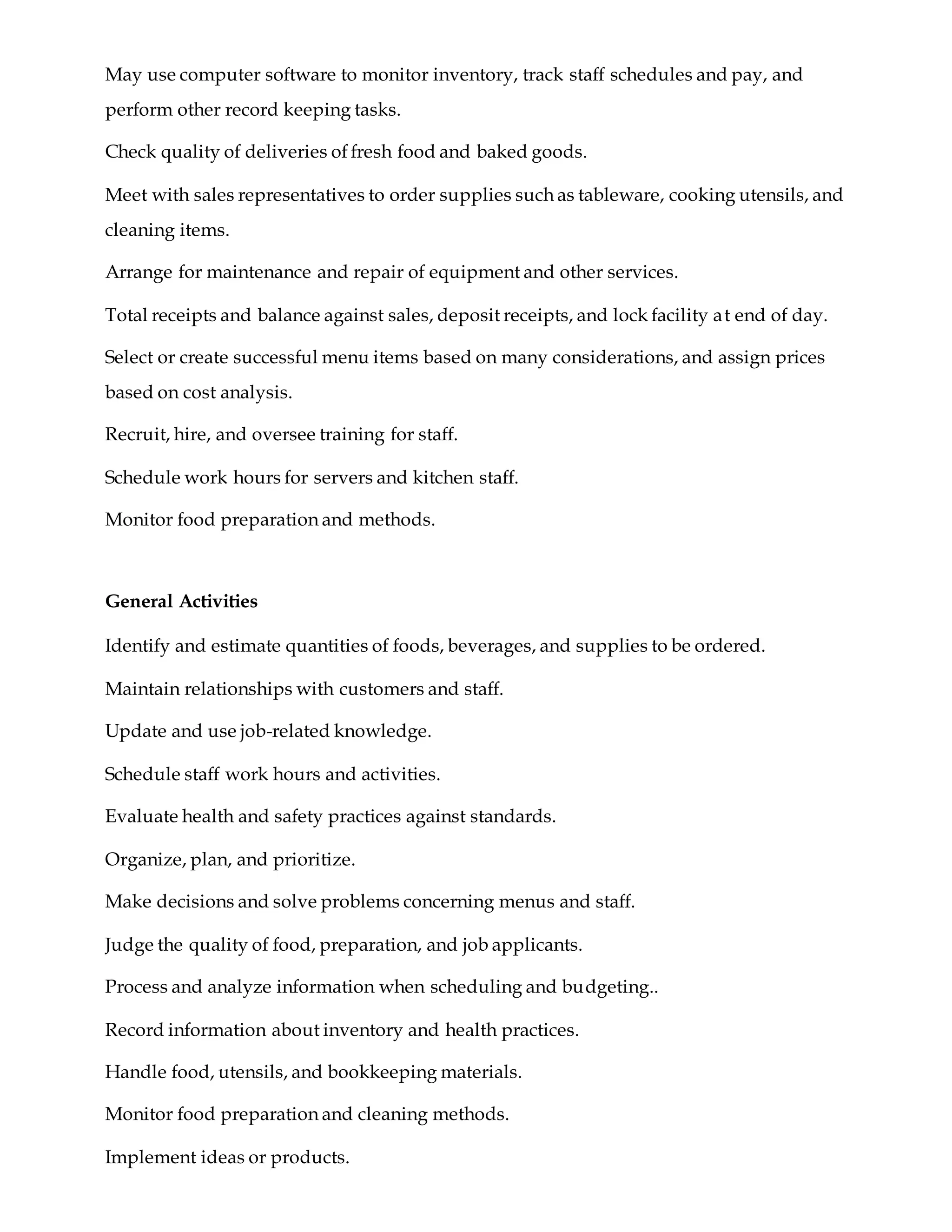 May use computer software to monitor inventory, track staff schedules and pay, and
perform other record keeping tasks.
Check quality of deliveries of fresh food and baked goods.
Meet with sales representatives to order supplies such as tableware, cooking utensils, and
cleaning items.
Arrange for maintenance and repair of equipment and other services.
Total receipts and balance against sales, deposit receipts, and lock facility at end of day.
Select or create successful menu items based on many considerations, and assign prices
based on cost analysis.
Recruit, hire, and oversee training for staff.
Schedule work hours for servers and kitchen staff.
Monitor food preparation and methods.
General Activities
Identify and estimate quantities of foods, beverages, and supplies to be ordered.
Maintain relationships with customers and staff.
Update and use job-related knowledge.
Schedule staff work hours and activities.
Evaluate health and safety practices against standards.
Organize, plan, and prioritize.
Make decisions and solve problems concerning menus and staff.
Judge the quality of food, preparation, and job applicants.
Process and analyze information when scheduling and budgeting..
Record information about inventory and health practices.
Handle food, utensils, and bookkeeping materials.
Monitor food preparation and cleaning methods.
Implement ideas or products.
 