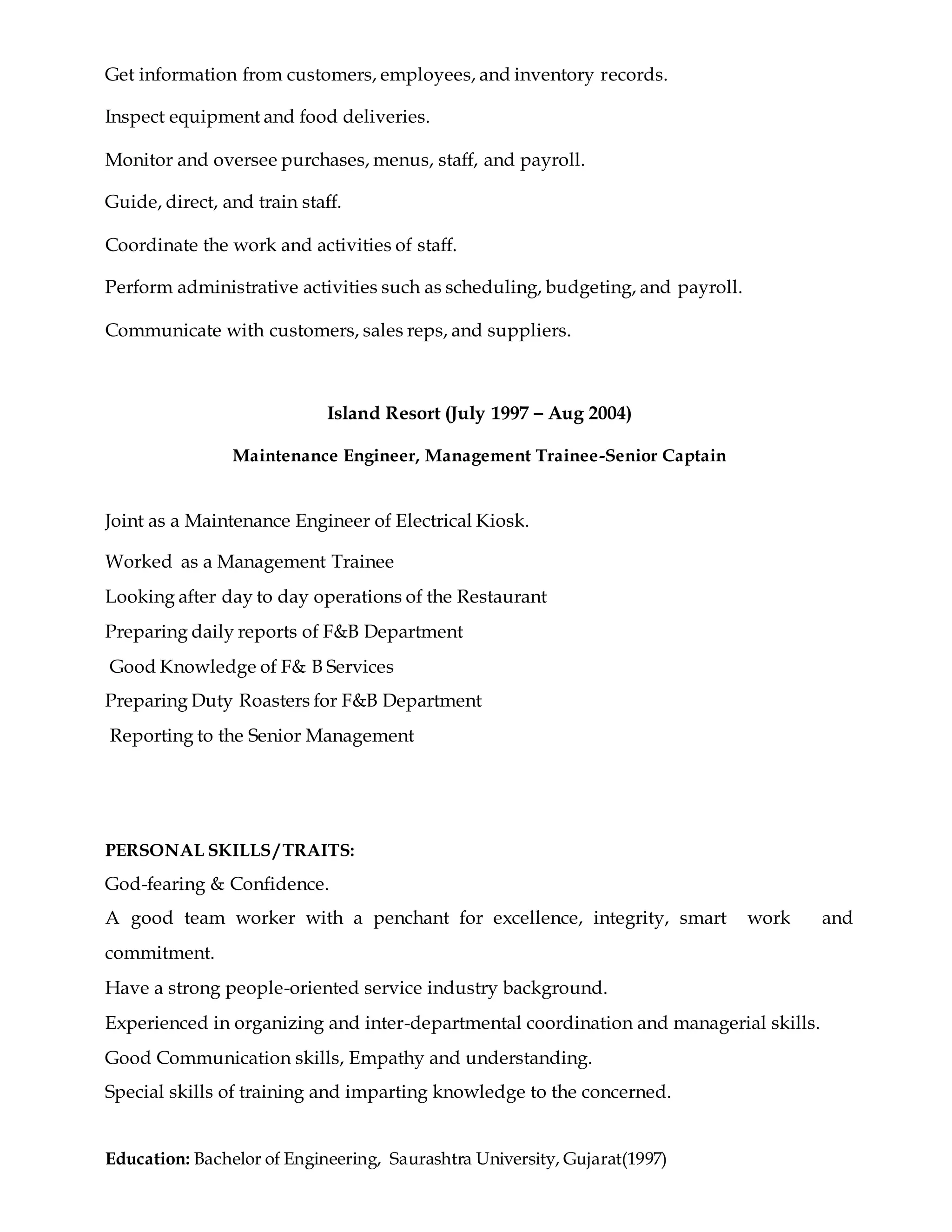Get information from customers, employees, and inventory records.
Inspect equipment and food deliveries.
Monitor and oversee purchases, menus, staff, and payroll.
Guide, direct, and train staff.
Coordinate the work and activities of staff.
Perform administrative activities such as scheduling, budgeting, and payroll.
Communicate with customers, sales reps, and suppliers.
Island Resort (July 1997 – Aug 2004)
Maintenance Engineer, Management Trainee-Senior Captain
Joint as a Maintenance Engineer of Electrical Kiosk.
Worked as a Management Trainee
Looking after day to day operations of the Restaurant
Preparing daily reports of F&B Department
Good Knowledge of F& B Services
Preparing Duty Roasters for F&B Department
Reporting to the Senior Management
PERSONAL SKILLS / TRAITS:
God-fearing & Confidence.
A good team worker with a penchant for excellence, integrity, smart work and
commitment.
Have a strong people-oriented service industry background.
Experienced in organizing and inter-departmental coordination and managerial skills.
Good Communication skills, Empathy and understanding.
Special skills of training and imparting knowledge to the concerned.
Education: Bachelor of Engineering, Saurashtra University, Gujarat(1997)
 