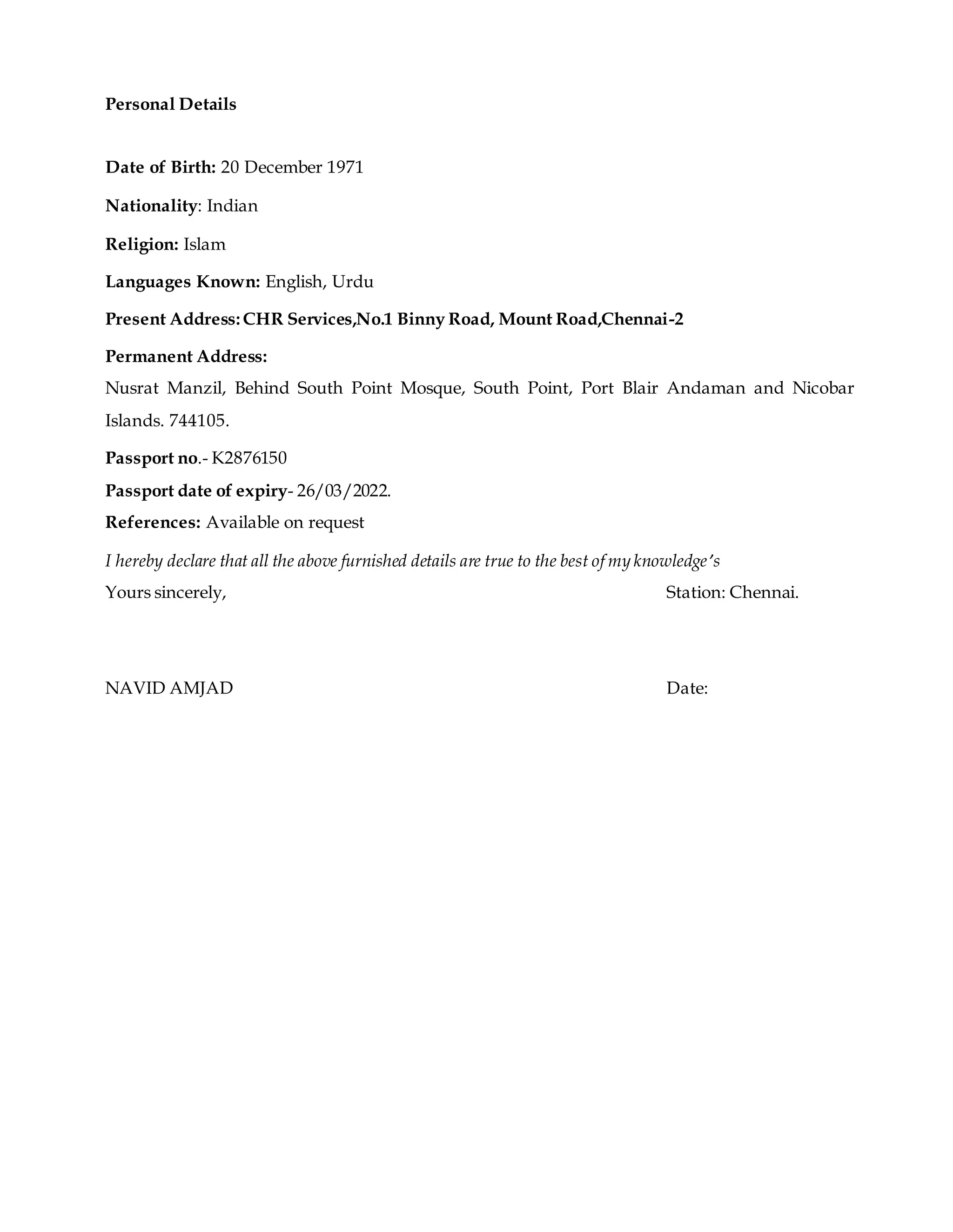 Personal Details
Date of Birth: 20 December 1971
Nationality: Indian
Religion: Islam
Languages Known: English, Urdu
Present Address:CHR Services,No.1 Binny Road, Mount Road,Chennai-2
Permanent Address:
Nusrat Manzil, Behind South Point Mosque, South Point, Port Blair Andaman and Nicobar
Islands. 744105.
Passport no.- K2876150
Passport date of expiry- 26/03/2022.
References: Available on request
I hereby declare that all the above furnished details are true to the best of my knowledge’s
Yours sincerely, Station: Chennai.
NAVID AMJAD Date:
 