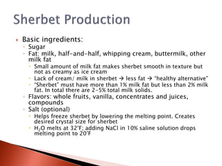  Basic ingredients:
◦ Sugar
◦ Fat: milk, half-and-half, whipping cream, buttermilk, other
milk fat
 Small amount of milk fat makes sherbet smooth in texture but
not as creamy as ice cream
 Lack of cream/ milk in sherbet  less fat  “healthy alternative”
 “Sherbet” must have more than 1% milk fat but less than 2% milk
fat. In total there are 2-5% total milk solids.
◦ Flavors: whole fruits, vanilla, concentrates and juices,
compounds
◦ Salt (optional)
 Helps freeze sherbet by lowering the melting point. Creates
desired crystal size for sherbet
 H2O melts at 32°F; adding NaCl in 10% saline solution drops
melting point to 20°F
 