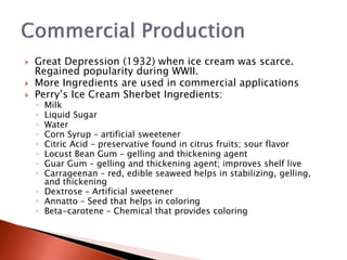  Great Depression (1932) when ice cream was scarce.
Regained popularity during WWII.
 More Ingredients are used in commercial applications
 Perry’s Ice Cream Sherbet Ingredients:
◦ Milk
◦ Liquid Sugar
◦ Water
◦ Corn Syrup – artificial sweetener
◦ Citric Acid – preservative found in citrus fruits; sour flavor
◦ Locust Bean Gum – gelling and thickening agent
◦ Guar Gum – gelling and thickening agent; improves shelf live
◦ Carrageenan – red, edible seaweed helps in stabilizing, gelling,
and thickening
◦ Dextrose – Artificial sweetener
◦ Annatto – Seed that helps in coloring
◦ Beta-carotene – Chemical that provides coloring
 