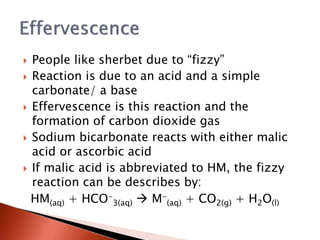  People like sherbet due to “fizzy”
 Reaction is due to an acid and a simple
carbonate/ a base
 Effervescence is this reaction and the
formation of carbon dioxide gas
 Sodium bicarbonate reacts with either malic
acid or ascorbic acid
 If malic acid is abbreviated to HM, the fizzy
reaction can be describes by:
HM(aq) + HCO-
3(aq)  M-
(aq) + CO2(g) + H2O(l)
 
