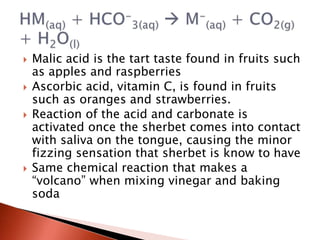  Malic acid is the tart taste found in fruits such
as apples and raspberries
 Ascorbic acid, vitamin C, is found in fruits
such as oranges and strawberries.
 Reaction of the acid and carbonate is
activated once the sherbet comes into contact
with saliva on the tongue, causing the minor
fizzing sensation that sherbet is know to have
 Same chemical reaction that makes a
“volcano” when mixing vinegar and baking
soda
 