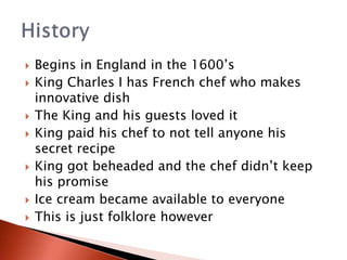  Begins in England in the 1600’s
 King Charles I has French chef who makes
innovative dish
 The King and his guests loved it
 King paid his chef to not tell anyone his
secret recipe
 King got beheaded and the chef didn’t keep
his promise
 Ice cream became available to everyone
 This is just folklore however
 