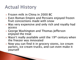  Frozen milk in China in 2000 BC
 Even Roman Empire and Persians enjoyed frozen
fruit concoctions made with snow
 Was very expensive and only rich and royalty had
access
 George Washington and Thomas Jefferson
enjoyed the treat
 Wasn’t really available until the 19th century when
the freezer was innovated
 Now you can find it in grocery stores, ice cream
parlors, ice cream trucks, and can even make it
yourself
 