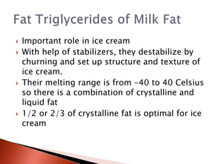  Important role in ice cream
 With help of stabilizers, they destabilize by
churning and set up structure and texture of
ice cream.
 Their melting range is from -40 to 40 Celsius
so there is a combination of crystalline and
liquid fat
 1/2 or 2/3 of crystalline fat is optimal for ice
cream
 
