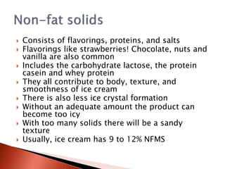  Consists of flavorings, proteins, and salts
 Flavorings like strawberries! Chocolate, nuts and
vanilla are also common
 Includes the carbohydrate lactose, the protein
casein and whey protein
 They all contribute to body, texture, and
smoothness of ice cream
 There is also less ice crystal formation
 Without an adequate amount the product can
become too icy
 With too many solids there will be a sandy
texture
 Usually, ice cream has 9 to 12% NFMS
 
