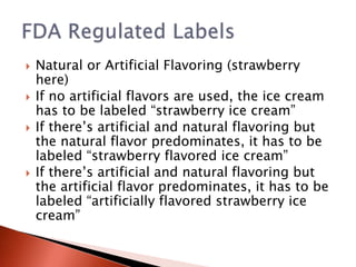  Natural or Artificial Flavoring (strawberry
here)
 If no artificial flavors are used, the ice cream
has to be labeled “strawberry ice cream”
 If there’s artificial and natural flavoring but
the natural flavor predominates, it has to be
labeled “strawberry flavored ice cream”
 If there’s artificial and natural flavoring but
the artificial flavor predominates, it has to be
labeled “artificially flavored strawberry ice
cream”
 