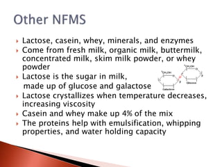  Lactose, casein, whey, minerals, and enzymes
 Come from fresh milk, organic milk, buttermilk,
concentrated milk, skim milk powder, or whey
powder
 Lactose is the sugar in milk,
made up of glucose and galactose
 Lactose crystallizes when temperature decreases,
increasing viscosity
 Casein and whey make up 4% of the mix
 The proteins help with emulsification, whipping
properties, and water holding capacity
 