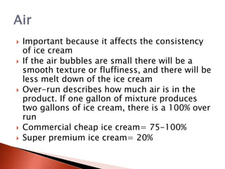  Important because it affects the consistency
of ice cream
 If the air bubbles are small there will be a
smooth texture or fluffiness, and there will be
less melt down of the ice cream
 Over-run describes how much air is in the
product. If one gallon of mixture produces
two gallons of ice cream, there is a 100% over
run
 Commercial cheap ice cream= 75-100%
 Super premium ice cream= 20%
 
